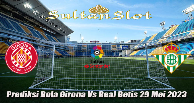 Prediksi Bola Girona Vs Real Betis 29 Mei 2023